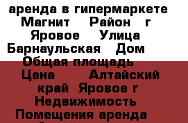 аренда в гипермаркете “Магнит“ › Район ­ г.  Яровое  › Улица ­ Барнаульская › Дом ­ 55 › Общая площадь ­ 1 › Цена ­ 1 - Алтайский край, Яровое г. Недвижимость » Помещения аренда   . Алтайский край